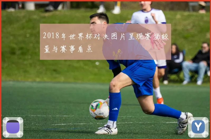 2018年世界杯对决图片呈现赛场较量与赛事看点