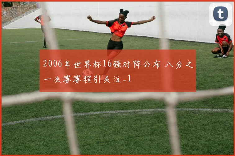 2006年世界杯16强对阵公布 八分之一决赛赛程引关注_1