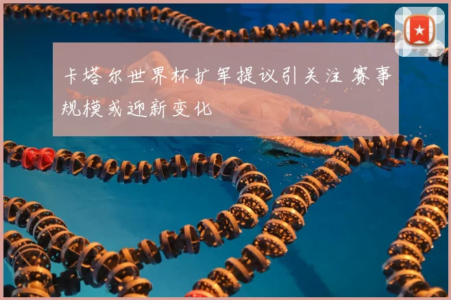 卡塔尔世界杯扩军提议引关注 赛事规模或迎新变化