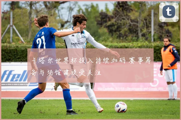 卡塔尔世界杯投入持续加码 赛事筹备与场馆建设受关注