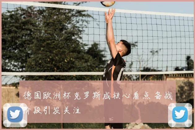 德国欧洲杯克罗斯成核心看点 备战阶段引发关注