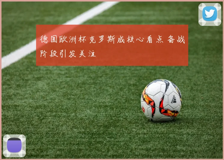 德国欧洲杯克罗斯成核心看点 备战阶段引发关注