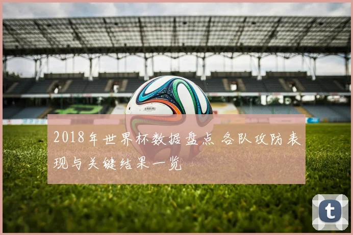 2018年世界杯数据盘点 各队攻防表现与关键结果一览