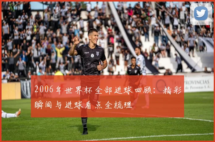 2006年世界杯全部进球回顾：精彩瞬间与进球看点全梳理