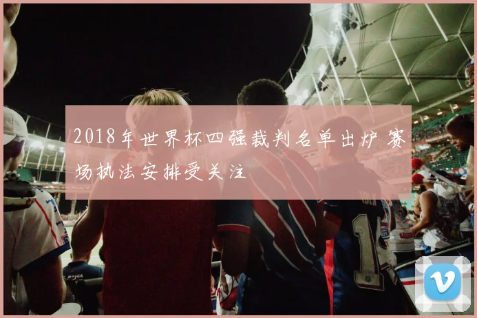 2018年世界杯四强裁判名单出炉 赛场执法安排受关注