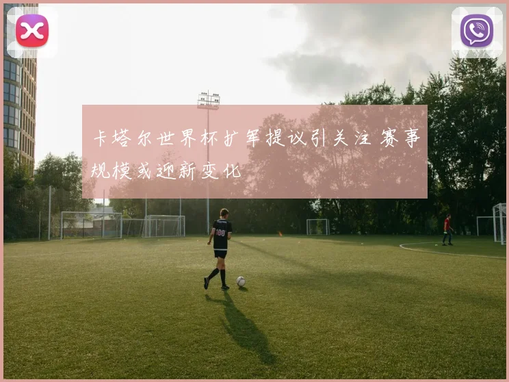 卡塔尔世界杯扩军提议引关注 赛事规模或迎新变化