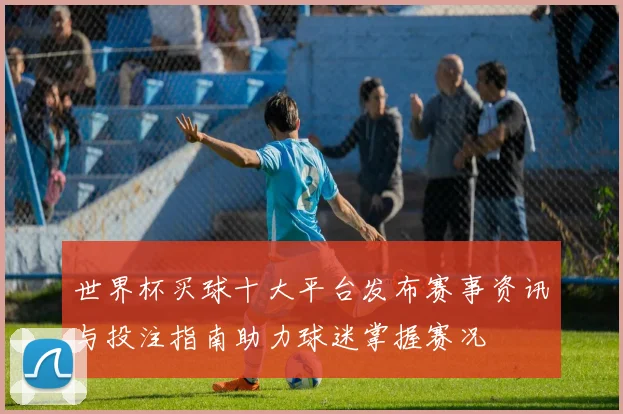 世界杯买球十大平台发布赛事资讯与投注指南助力球迷掌握赛况