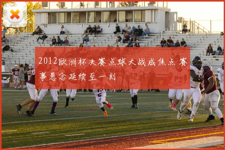 2012欧洲杯决赛点球大战成焦点 赛事悬念延续至一刻