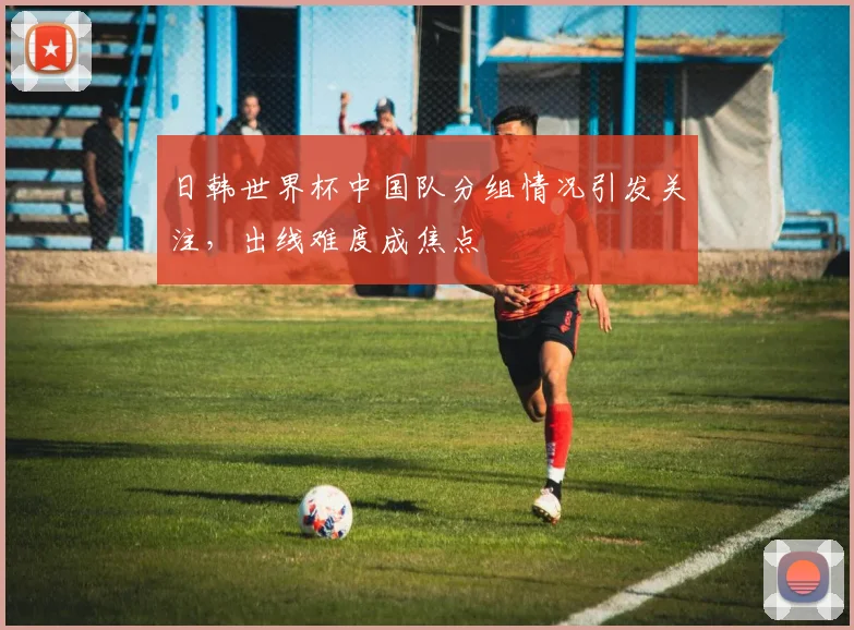 日韩世界杯中国队分组情况引发关注,出线难度成焦点