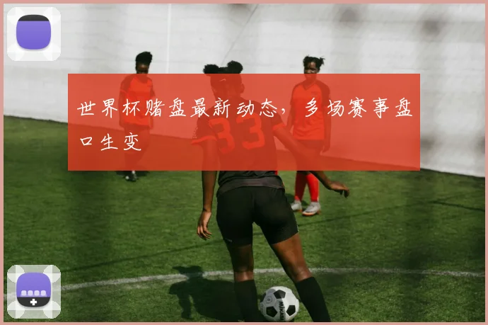 世界杯赌盘最新动态,多场赛事盘口生变