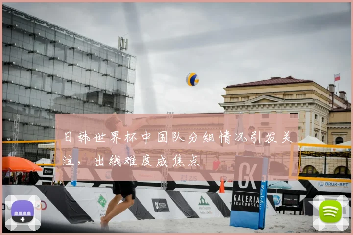日韩世界杯中国队分组情况引发关注，出线难度成焦点