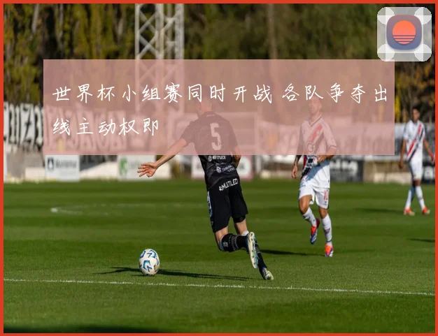 世界杯小组赛同时开战 各队争夺出线主动权即