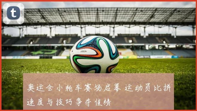 奥运会小轮车赛场启幕 运动员比拼速度与技巧争夺佳绩